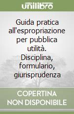 Guida pratica all'espropriazione per pubblica utilità. Disciplina, formulario, giurisprudenza libro