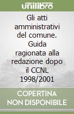 Gli atti amministrativi del comune. Guida ragionata alla redazione dopo il CCNL 1998/2001