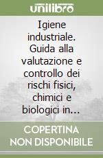 Igiene industriale. Guida alla valutazione e controllo dei rischi fisici, chimici e biologici in ambiente di lavoro