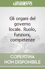 Gli organi del governo locale. Ruolo, funzioni, competenze libro