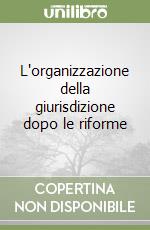 L'organizzazione della giurisdizione dopo le riforme