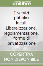 I servizi pubblici locali. Liberalizzazione, regolamentazione, forme di privatizzazione libro