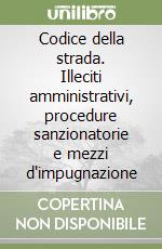 Codice della strada. Illeciti amministrativi, procedure sanzionatorie e mezzi d'impugnazione libro