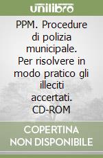 PPM. Procedure di polizia municipale. Per risolvere in modo pratico gli illeciti accertati. CD-ROM