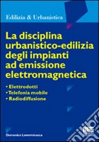 La disciplina urbanistico-edilizia degli impianti ad emissione elettromagnetica. Elettrodotti, telefonia mobile, radiodiffusione libro