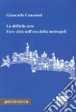 La difficile arte. Fare città nell'era della metropoli libro