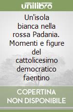 Un'isola bianca nella rossa Padania. Momenti e figure del cattolicesimo democratico faentino libro