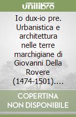 Io dux-io pre. Urbanistica e architettura nelle terre marchigiane di Giovanni Della Rovere (1474-1501). Vol. 1