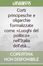 Corti principesche e oligarchie formalizzate come «Luoghi del politico» nell'Italia dell'età moderna libro