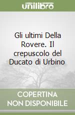 Gli ultimi Della Rovere. Il crepuscolo del Ducato di Urbino libro