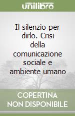 Il silenzio per dirlo. Crisi della comunicazione sociale e ambiente umano libro