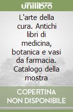 L'arte della cura. Antichi libri di medicina, botanica e vasi da farmacia. Catalogo della mostra