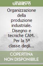 Organizzazione della produzione industriale. Disegno e tecniche CAM. Per la 5ª classe degli Ist. Tecnici industriali libro