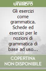 Gli esercizi come grammatica. Schede ed esercizi per le nozioni di grammatica di base ad uso degli studenti del biennio