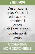 Destinazione arte. Corso di educazione artistica. I centri dell'arte e con quaderno di lavoro libro