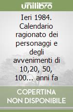 Ieri 1984. Calendario ragionato dei personaggi e degli avvenimenti di 10,20, 50, 100... anni fa libro