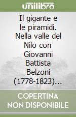 Il gigante e le piramidi. Nella valle del Nilo con Giovanni Battista Belzoni (1778-1823) fondatore dell'egittologia moderna libro