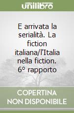 E arrivata la serialità. La fiction italiana/l'Italia nella fiction. 6° rapporto libro