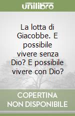 La lotta di Giacobbe. E possibile vivere senza Dio? E possibile vivere con Dio?