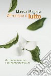 Affrontare il lutto. Conoscerne i processi e accompagnare il vissuto libro