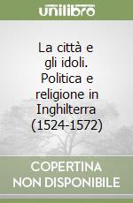 La città e gli idoli. Politica e religione in Inghilterra (1524-1572) libro