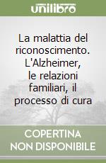 La malattia del riconoscimento. L'Alzheimer, le relazioni familiari, il processo di cura