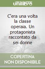 C'era una volta la classe operaia. Un protagonista raccontato da sei donne libro