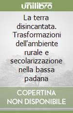 La terra disincantata. Trasformazioni dell'ambiente rurale e secolarizzazione nella bassa padana libro