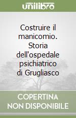 Costruire il manicomio. Storia dell'ospedale psichiatrico di Grugliasco libro