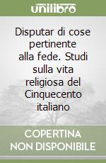 Disputar di cose pertinente alla fede. Studi sulla vita religiosa del Cinquecento italiano libro