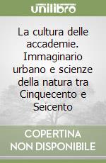 La cultura delle accademie. Immaginario urbano e scienze della natura tra Cinquecento e Seicento libro