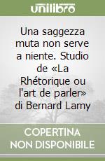 Una saggezza muta non serve a niente. Studio de «La Rhétorique ou l'art de parler» di Bernard Lamy libro