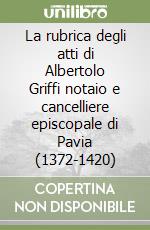 La rubrica degli atti di Albertolo Griffi notaio e cancelliere episcopale di Pavia (1372-1420) libro