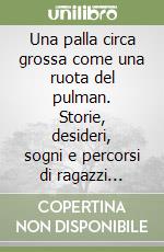 Una palla circa grossa come una ruota del pulman. Storie, desideri, sogni e percorsi di ragazzi transitati presso lo spazio adolescenti «Il Ponte» libro