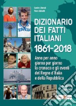 Dizionario dei fatti italiani 1861-2018. Anno per anno, giorno per giorno la cronaca e gli eventi del Regno d'Italia e della Repubblica libro