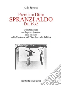 Premiata ditta Spranzi Aldo dal 1932. Una storia vera con la partecipazione della scienza, della Madonna, del diavolo e della felicità libro