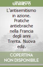 L'antisemitismo in azione. Pratiche antiebraiche nella Francia degli anni Trenta. Nuova ediz. libro