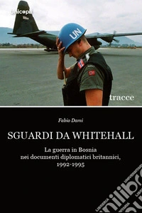 Sguardi da Whitehall. La guerra in Bosnia nei documenti diplomatici britannici, 1992-1995 libro
