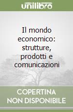 Il mondo economico: strutture, prodotti e comunicazioni libro