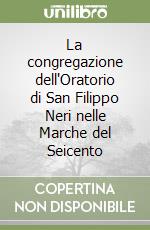 La congregazione dell'Oratorio di San Filippo Neri nelle Marche del Seicento libro