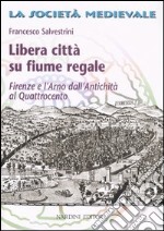 Libera città su fiume regale. Firenze e l'Arno dall'antichità al Quattrocento libro