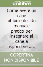 Come avere un cane ubbidiente. Un manuale pratico per insegnare al cane a rispondere a ordini e comandi libro