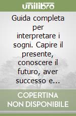 Guida completa per interpretare i sogni. Capire il presente, conoscere il futuro, aver successo e fortuna