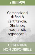 Composizioni di fiori & centritavola. Ghirlande, vasi, cesti, segnaposti... libro