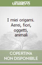 I miei origami. Aerei, fiori, oggetti, animali