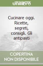 Cucinare oggi. Ricette, segreti, consigli. Gli antipasti libro