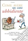 Come avere un cane ubbidiente. Un manuale pratico per insegnare al cane a rispondere a ordini e comandi libro