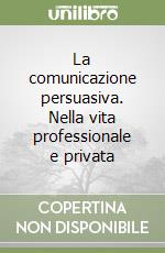 La comunicazione persuasiva. Nella vita professionale e privata