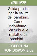 Guida pratica per la salute del bambino. Come individuare i disturbi e le malattie dei bambini. Intervenire correttamente, fronteggiare le emergenze