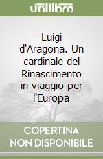 Luigi d'Aragona. Un cardinale del Rinascimento in viaggio per l'Europa